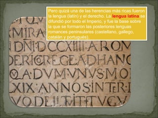 Pero quizá una de las herencias más ricas fueron
la lengua (latín) y el derecho. La lengua latina se
difundió por todo el Imperio, y fue la base sobre
la que se formaron las posteriores lenguas
romances peninsulares (castellano, gallego,
catalán y portugués).
 