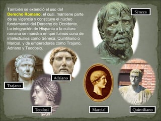 También se extendió el uso del
Derecho Romano, el cual, mantiene parte
de su vigencia y constituye el núcleo
fundamental del Derecho de Occidente.
La integración de Hispania a la cultura
romana se muestra en que fuimos cuna de
intelectuales como Séneca, Quintiliano o
Marcial, y de emperadores como Trajano,
Adriano y Teodosio.
Séneca
Marcial Quintiliano
Trajano
Adriano
Teodosi
o
 