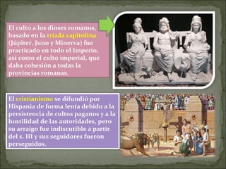 El culto a los dioses romanos,
basado en la tríada capitolina
(Júpiter, Juno y Minerva) fue
practicado en todo el Imperio,
así como el culto imperial, que
daba cohesión a todas la
provincias romanas.
El cristianismo se difundió por
Hispania de forma lenta debido a la
persistencia de cultos paganos y a la
hostilidad de las autoridades, pero
su arraigo fue indiscutible a partir
del s. III y sus seguidores fueron
perseguidos.
 