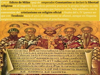 Con el Edicto de Milán (313) del emperador Constantino se declaró la libertad
religiosa en el imperio. Este edicto permitía practicar la propia religión no sólo
a los cristianos, sino a todos, cualquiera que fuera su culto. Más adelante, con la
conversión del cristianismo en religión oficial a finales del s. IV (parece ser
que con Teodosio hacia el 470), el cristianismo se afianzó, aunque en Hispania
surgieron movimientos heréticos como el priscilianismo.
 