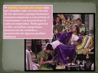 Se debilita el poder del emperador,
por el poder cada vez más elevado
de los ejércitos y porque bastantes
romanos empiezan a convertirse al
cristianismo y ya no practican el
culto al emperador. Hubo guerras
civiles, revueltas campesinas,
destrucción de ciudades y
penetración de algunos pueblos
bárbaros
 