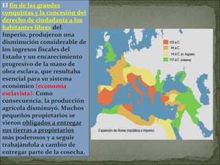 El fin de las grandes
conquistas y la concesión del
derecho de ciudadanía a los
habitantes libres del
Imperio, produjeron una
disminución considerable de
los ingresos fiscales del
Estado y un encarecimiento
progresivo de la mano de
obra esclava, que resultaba
esencial para su sistema
económico (economía
esclavista). Como
consecuencia, la producción
agrícola disminuyó. Muchos
pequeños propietarios se
vieron obligados a entregar
sus tierras a propietarios
más poderosos y a seguir
trabajándola a cambio de
entregar parte de la cosecha.
 