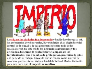 La vida en las ciudades fue decayendo y haciéndose insegura, así,
los propietarios de villas rurales, huyeron hacia ellas, alejándose del
control de la ciudad y de sus gobernantes (sobre todo de los
recaudadores). De este modo los pequeños campesinos y los
artesanos, buscaron la protección y el amparo de los
terratenientes, que a cambio de protegerlos, percibían de estos
una parte de su trabajo. Esto es lo que se conoce como sistema de
colonato, precedente del sistema feudal de la Edad Media. Por tanto
podemos decir que el imperio se ruralizó
 