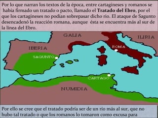 Por lo que narran los textos de la época, entre cartagineses y romanos se
había firmado un tratado o pacto, llamado el Tratado del Ebro, por el
que los cartagineses no podían sobrepasar dicho rio. El ataque de Sagunto
desencadenó la reacción romana, aunque ésta se encuentra más al sur de
la línea del Ebro.
Por ello se cree que el tratado podría ser de un río más al sur, que no
hubo tal tratado o que los romanos lo tomaron como excusa para
 