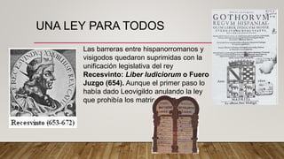 UNA LEY PARA TODOS
Las barreras entre hispanorromanos y
visigodos quedaron suprimidas con la
unificación legislativa del rey
Recesvinto: Liber Iudiciorum o Fuero
Juzgo (654). Aunque el primer paso lo
había dado Leovigildo anulando la ley
que prohibía los matrimonios mixtos
 