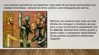 Los invasores germánicos se repartieron gran parte de las tierras peninsulares que
estaban arrendadas campesinos libres (coloni) o eran trabajadas por siervos.
Mientras, los esclavos eran cada vez más
difíciles de conseguir y mantener, así que
poco a poco se les fueron equiparando con
los siervos, fusionándose ambos grupos y
dando origen a campesinos dependientes
de los grandes propietarios aristócratas
visigodos
 