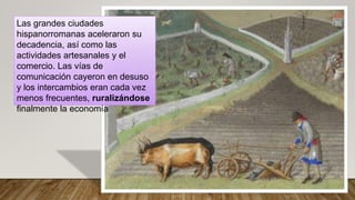 Las grandes ciudades
hispanorromanas aceleraron su
decadencia, así como las
actividades artesanales y el
comercio. Las vías de
comunicación cayeron en desuso
y los intercambios eran cada vez
menos frecuentes, ruralizándose
finalmente la economía
 