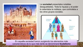 La sociedad presentaba notables
desigualdades. Toda la riqueza y el poder
lo ostentaba la nobleza, que controlaba a
los otros grupos sociales.
En aquella sociedad fueron surgiendo los elementos más
característicos de lo que más tarde se denominará feudalismo
 