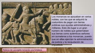 Relieve de Leovigildo tomando una fortaleza
Los monarcas se apoyaban en varios
nobles, con los que se adquirió la
costumbre de pagar con tierras
públicas sus ayudas administrativas y
militares. Esto dio lugar a un gran
número de nobles que gobernaban
sus tierras como auténticos señores
sin someterse a los monarcas, puesto
que en ellas ejercían la administración
de justicia y la recaudación de
impuestos
 