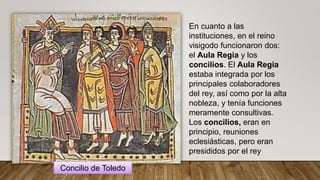 En cuanto a las
instituciones, en el reino
visigodo funcionaron dos:
el Aula Regia y los
concilios. El Aula Regia
estaba integrada por los
principales colaboradores
del rey, así como por la alta
nobleza, y tenía funciones
meramente consultivas.
Los concilios, eran en
principio, reuniones
eclesiásticas, pero eran
presididos por el rey
Concilio de Toledo
 