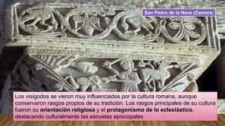 Los visigodos se vieron muy influenciados por la cultura romana, aunque
conservaron rasgos propios de su tradición. Los rasgos principales de su cultura
fueron su orientación religiosa y el protagonismo de lo eclesiástico,
destacando culturalmente las escuelas episcopales
San Pedro de la Nave (Zamora)
 