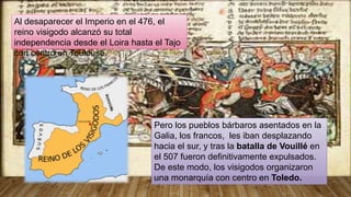 Pero los pueblos bárbaros asentados en la
Galia, los francos, les iban desplazando
hacia el sur, y tras la batalla de Vouillé en
el 507 fueron definitivamente expulsados.
De este modo, los visigodos organizaron
una monarquía con centro en Toledo.
Al desaparecer el Imperio en el 476, el
reino visigodo alcanzó su total
independencia desde el Loira hasta el Tajo
con centro en Toulouse.
 