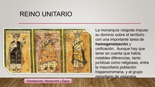 REINO UNITARIO
La monarquía visigoda impuso
su dominio sobre el territorio
con una importante tarea de
homogeneización y
unificación. Aunque hay que
tener en cuenta que había
notables diferencias, tanto
jurídicas como religiosas, entre
la mayoritaria población
hispanorromana, y el grupo
minoritario de visigodos
Chindasvinto, Recesvinto y Égica
 