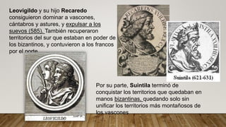 Leovigildo y su hijo Recaredo
consiguieron dominar a vascones,
cántabros y astures, y expulsar a los
suevos (585). También recuperaron
territorios del sur que estaban en poder de
los bizantinos, y contuvieron a los francos
por el norte.
Por su parte, Suintila terminó de
conquistar los territorios que quedaban en
manos bizantinas, quedando solo sin
unificar los territorios más montañosos de
los vascones
 