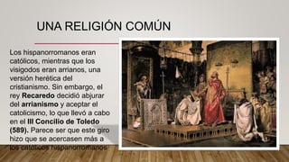UNA RELIGIÓN COMÚN
Los hispanorromanos eran
católicos, mientras que los
visigodos eran arrianos, una
versión herética del
cristianismo. Sin embargo, el
rey Recaredo decidió abjurar
del arrianismo y aceptar el
catolicismo, lo que llevó a cabo
en el III Concilio de Toledo
(589). Parece ser que este giro
hizo que se acercasen más a
los católicos hispanorromanos
 