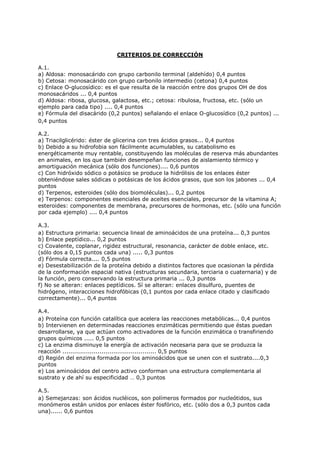 CRITERIOS DE CORRECCIÓN
A.1.
a) Aldosa: monosacárido con grupo carbonilo terminal (aldehído) 0,4 puntos
b) Cetosa: monosacárido con grupo carbonilo intermedio (cetona) 0,4 puntos
c) Enlace O-glucosídico: es el que resulta de la reacción entre dos grupos OH de dos
monosacáridos ... 0,4 puntos
d) Aldosa: ribosa, glucosa, galactosa, etc.; cetosa: ribulosa, fructosa, etc. (sólo un
ejemplo para cada tipo) .... 0,4 puntos
e) Fórmula del disacárido (0,2 puntos) señalando el enlace O-glucosídico (0,2 puntos) ...
0,4 puntos
A.2.
a) Triacilglicérido: éster de glicerina con tres ácidos grasos... 0,4 puntos
b) Debido a su hidrofobia son fácilmente acumulables, su catabolismo es
energéticamente muy rentable, constituyendo las moléculas de reserva más abundantes
en animales, en los que también desempeñan funciones de aislamiento térmico y
amortiguación mecánica (sólo dos funciones).... 0,6 puntos
c) Con hidróxido sódico o potásico se produce la hidrólisis de los enlaces éster
obteniéndose sales sódicas o potásicas de los ácidos grasos, que son los jabones ... 0,4
puntos
d) Terpenos, esteroides (sólo dos biomoléculas)... 0,2 puntos
e) Terpenos: componentes esenciales de aceites esenciales, precursor de la vitamina A;
esteroides: componentes de membrana, precursores de hormonas, etc. (sólo una función
por cada ejemplo) .... 0,4 puntos
A.3.
a) Estructura primaria: secuencia lineal de aminoácidos de una proteína... 0,3 puntos
b) Enlace peptídico... 0,2 puntos
c) Covalente, coplanar, rigidez estructural, resonancia, carácter de doble enlace, etc.
(sólo dos a 0,15 puntos cada una) ..... 0,3 puntos
d) Fórmula correcta.... 0,5 puntos
e) Desestabilización de la proteína debido a distintos factores que ocasionan la pérdida
de la conformación espacial nativa (estructuras secundaria, terciaria o cuaternaria) y de
la función, pero conservando la estructura primaria ... 0,3 puntos
f) No se alteran: enlaces peptídicos. Sí se alteran: enlaces disulfuro, puentes de
hidrógeno, interacciones hidrofóbicas (0,1 puntos por cada enlace citado y clasificado
correctamente)... 0,4 puntos
A.4.
a) Proteína con función catalítica que acelera las reacciones metabólicas... 0,4 puntos
b) Intervienen en determinadas reacciones enzimáticas permitiendo que éstas puedan
desarrollarse, ya que actúan como activadores de la función enzimática o transfiriendo
grupos químicos ..... 0,5 puntos
c) La enzima disminuye la energía de activación necesaria para que se produzca la
reacción ................................................ 0,5 puntos
d) Región del enzima formada por los aminoácidos que se unen con el sustrato....0,3
puntos
e) Los aminoácidos del centro activo conforman una estructura complementaria al
sustrato y de ahí su especificidad … 0,3 puntos
A.5.
a) Semejanzas: son ácidos nucléicos, son polímeros formados por nucleótidos, sus
monómeros están unidos por enlaces éster fosfórico, etc. (sólo dos a 0,3 puntos cada
una)...... 0,6 puntos
 