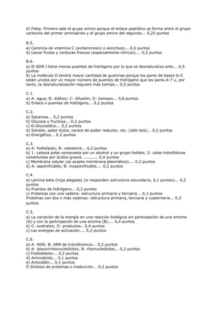d) Falsa. Primero sale el grupo amino porque el enlace peptídico se forma entre el grupo
carboxilo del primer aminoácido y el grupo amino del segundo... 0,25 puntos
B.5.
a) Carencia de vitamina C (avitaminosis) o escorbuto... 0,5 puntos
b) Llevar frutas y verduras frescas (especialmente cítricos).... 0,5 puntos
B.6.
a) El ADN I tiene menos puentes de hidrógeno por lo que se desnaturaliza ante... 0,5
puntos
b) La molécula II tendrá mayor cantidad de guaninas porque los pares de bases G-C
están unidos por un mayor número de puentes de hidrógeno que los pares A-T y, por
tanto, la desnaturalización requiere más tiempo... 0,5 puntos
C.1.
a) A: agua; B: diálisis; C: difusión; D: ósmosis... 0,8 puntos
b) Enlace o puentes de hidrógeno... 0,2 puntos
C.2.
a) Sacarosa... 0,2 puntos
b) Glucosa y fructosa... 0,2 puntos
c) O-Glucosídico... 0,2 puntos
d) Soluble, sabor dulce, carece de poder reductor, etc. (sólo dos)... 0,2 puntos
e) Energética... 0,2 puntos
C.3.
a) A: fosfolípido; B: colesterol... 0,2 puntos
b) 1: cabeza polar compuesta por un alcohol y un grupo fosfato; 2: colas hidrofóbicas
constituidas por ácidos grasos ........... 0,4 puntos
c) Membrana celular (se acepta membrana plasmática).... 0,2 puntos
d) A: saponificable; B: insaponificable.... 0,2 puntos
C.4.
a) Lámina beta (hoja plegada) (si responden estructura secundaria, 0,1 puntos)... 0,2
puntos
b) Puentes de hidrógeno... 0,2 puntos
c) Proteínas con una cadena: estructura primaria y terciaria... 0,3 puntos
Proteínas con dos o más cadenas: estructura primaria, terciaria y cuaternaria... 0,3
puntos
C.5.
a) La variación de la energía en una reacción biológica sin participación de una enzima
(A) y con la participación de una enzima (B).... 0,4 puntos
b) C: sustratos; D: productos.. 0,4 puntos
c) Las energías de activación.... 0,2 puntos
C.6.
a) A: ADN; B: ARN de transferencia... 0,2 puntos
b) A: desoxirribonucleótidos; B: ribonucleótidos... 0,2 puntos
c) Fosfodiéster... 0,2 puntos
d) Aminoácido... 0,1 puntos
e) Anticodón... 0,1 puntos
f) Síntesis de proteínas o traducción... 0,2 puntos
 