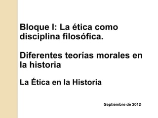 Bloque I: La ética como
disciplina filosófica.

Diferentes teorías morales en
la historia
La Ética en la Historia

                          Septiembre de 2012
 