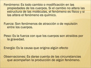 Fenómeno:  Es todo cambio o modificación en las propiedades de los cuerpos. Si el cambio no altera las estructura de las moléculas, el fenómeno es físico y si las altera el fenómeno es químico. Fuerza:  Son fenómenos de atracción o de repulsión entre los cuerpos. Peso:  Es la fuerza con que los cuerpos son atraídos por la gravedad. Energía:  Es la causa que origina algún efecto . Observaciones:  Es darse cuenta de las circunstancias que acompañan la producción de algún fenómeno. 