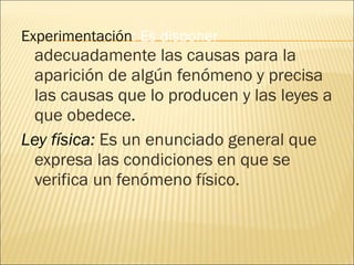 Experimentación : Es disponer  adecuadamente las causas para la aparición de algún fenómeno y precisa las causas que lo producen y las leyes a que obedece. Ley física:  Es un enunciado general que expresa las condiciones en que se verifica un fenómeno físico. 