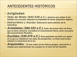 Antigüedad: Tales de Mileto (640-548 a.C.)  observo que ambar al ser frotado con una piel, adquiere la propiedad de atraer pequeños objetos. Democrático y leucipo  Elaboraron teoria atomica de la naturaleza. Aristóteles (384-322 a.C.)  Autor del primer libro de fisica que se tiene memoria. Considera el conocimiento fisico como una parte del conocimiento filosófico. Euclides (330-270 a.C.)  Gran geómetra escribió una óptica en la que se establecen las leyes de perspectiva. La línea recta indica siempre la trayectoria de la luz. Arquimides :  El mas sabio de los físicos griegos, descubrió el empuje que experimentan los cuerpos en el seno de los líquidos. 