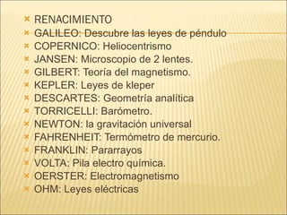RENACIMIENTO  GALILEO: Descubre las leyes de péndulo  COPERNICO: Heliocentrismo JANSEN: Microscopio de 2 lentes. GILBERT: Teoría del magnetismo. KEPLER: Leyes de kleper DESCARTES: Geometría analítica TORRICELLI: Barómetro. NEWTON: la gravitación universal FAHRENHEIT: Termómetro de mercurio. FRANKLIN: Pararrayos  VOLTA: Pila electro química. OERSTER: Electromagnetismo OHM: Leyes eléctricas 