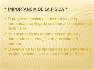 El progreso técnico e industrial a que la humanidad ha llegado se debe al conocimiento de la física. Ha encausado los fenómenos naturales y dominado sus energías en provecho del hombre. El avance de todas las ciencias experimentales ha sido posible por el desarrollo de la física. 