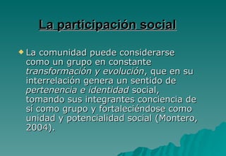 La participación social
 La comunidad puede considerarse
 como un grupo en constante
 transformación y evolución, que en su
 interrelación genera un sentido de
 pertenencia e identidad social,
 tomando sus integrantes conciencia de
 sí como grupo y fortaleciéndose como
 unidad y potencialidad social (Montero,
 2004).
 