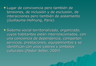    Lugar de convivencia pero también de
    tensiones, de inclusión y de exclusión, de
    interacciones pero también de aislamiento
    (Guillaume-Hofnung, Paris).

   Sistema social territorializado, organizado,
    cuyos habitantes están interrelacionados, con
    una conciencia de dependencia, comparten
    servicios, prestaciones, equipamientos y se
    identifican con unos valores y símbolos
    culturales.(Pastor Seller, 2004)
 