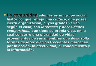  La   comunidad además es un grupo social
 histórico, que refleja una cultura, que posee
 cierta organización, cuyos grados varían
 según el caso; con intereses y necesidades
 compartidos, que tiene su propia vida, en la
 cual concurre una pluralidad de vidas
 provenientes de sus miembros que desarrolla
 formas de interrelación frecuentes marcadas
 por la acción, la afectividad, el conocimiento y
 la información.
 