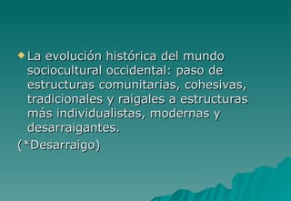  La evolución histórica del mundo
  sociocultural occidental: paso de
  estructuras comunitarias, cohesivas,
  tradicionales y raigales a estructuras
  más individualistas, modernas y
  desarraigantes.
(*Desarraigo)
 