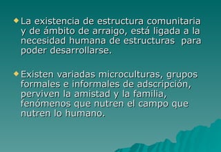  Laexistencia de estructura comunitaria
 y de ámbito de arraigo, está ligada a la
 necesidad humana de estructuras para
 poder desarrollarse.

 Existenvariadas microculturas, grupos
 formales e informales de adscripción,
 perviven la amistad y la familia,
 fenómenos que nutren el campo que
 nutren lo humano.
 