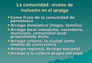 La comunidad: niveles de
      inclusión en el arraigo
 Como  fruto de la comunidad de
  parentesco
 Arraigo doméstico (hogar, familia).
 Arraigo local inmediato, vecindario,
  municipio, comunidad local
  propiamente dicha
 Arraigo urbano, la ciudad como
  ámbito de convivencia
 Arraigo regional, Arraigo nacional
 Arraigo a la cultura propia del lugar
 
