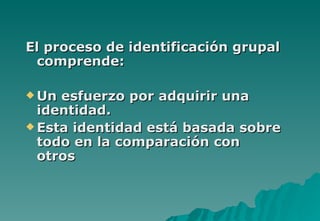 El proceso de identificación grupal
 comprende:

 Un esfuerzo por adquirir una
  identidad.
 Esta identidad está basada sobre
  todo en la comparación con
  otros
 