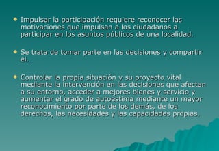    Impulsar la participación requiere reconocer las
    motivaciones que impulsan a los ciudadanos a
    participar en los asuntos públicos de una localidad.

   Se trata de tomar parte en las decisiones y compartir
    el.

   Controlar la propia situación y su proyecto vital
    mediante la intervención en las decisiones que afectan
    a su entorno, acceder a mejores bienes y servicio y
    aumentar el grado de autoestima mediante un mayor
    reconocimiento por parte de los demás, de los
    derechos, las necesidades y las capacidades propias.
 