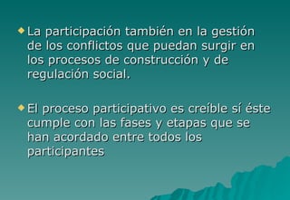  Laparticipación también en la gestión
 de los conflictos que puedan surgir en
 los procesos de construcción y de
 regulación social.

 El
   proceso participativo es creíble sí éste
 cumple con las fases y etapas que se
 han acordado entre todos los
 participantes
 