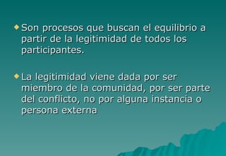  Son procesos que buscan el equilibrio a
 partir de la legitimidad de todos los
 participantes.

 Lalegitimidad viene dada por ser
 miembro de la comunidad, por ser parte
 del conflicto, no por alguna instancia o
 persona externa
 