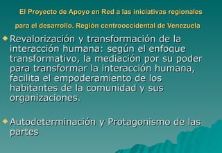 El Proyecto de Apoyo en Red a las iniciativas regionales

  para el desarrollo. Región centrooccidental de Venezuela
 Revalorización y transformación de la
 interacción humana: según el enfoque
 transformativo, la mediación por su poder
 para transformar la interacción humana,
 facilita el empoderamiento de los
 habitantes de la comunidad y sus
 organizaciones.

 Autodeterminación        y Protagonismo de las
 partes
 