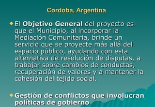 Cordoba, Argentina
 ElObjetivo General del proyecto es
 que el Municipio, al incorporar la
 Mediación Comunitaria, brinde un
 servicio que se proyecte más allá del
 espacio público, ayudando con esta
 alternativa de resolución de disputas, a
 trabajar sobre cambios de conductas,
 recuperación de valores y a mantener la
 cohesión del tejido social.

 Gestión de conflictos que involucran
 políticas de gobierno
 