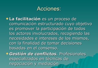 Acciones:
 La  facilitación es un proceso de
  comunicación estructurado cuyo objetivo
  es promover la participación de todos
  los actores involucrados, recogiendo las
  necesidades e intereses de los mismos,
  con la finalidad de tomar decisiones
  basadas en el consenso.
 Gestión de conflictos. Profesionales
  especializados en técnicas de
  negociación y mediación
 