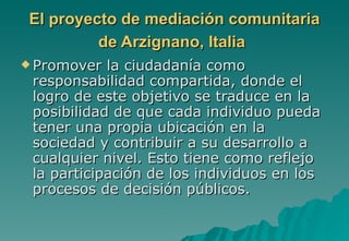 El proyecto de mediación comunitaria
          de Arzignano, Italia
 Promover  la ciudadanía como
 responsabilidad compartida, donde el
 logro de este objetivo se traduce en la
 posibilidad de que cada individuo pueda
 tener una propia ubicación en la
 sociedad y contribuir a su desarrollo a
 cualquier nivel. Esto tiene como reflejo
 la participación de los individuos en los
 procesos de decisión públicos.
 