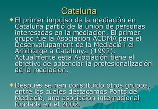 Cataluña
 Elprimer impulso de la mediación en
 Cataluña partió de la unión de personas
 interesadas en la mediación. El primer
 grupo fue la Asociación ACDMA para el
 Desenvolupament de la Mediació i el
 Arbitratge a Catalunya (1992).
 Actualmente esta Asociación tiene el
 objetivo de potenciar la profesionalización
 de la mediación.

 Después  se han constituido otros grupos,
 entre los cuales destacamos Ponts de
 Mediació, una asociación internacional
 fundada en el 2002.
 