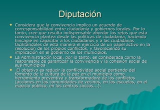 Diputación
   Considera que la convivencia implica un acuerdo de
    corresponsabilidad entre ciudadanía y gobiernos locales. Por lo
    tanto, cree que resulta indispensable abordar los retos que esta
    convivencia plantea desde las políticas de ciudadanía, haciendo
    hincapié en capacitar a los ciudadanos y a las ciudadanas
    facilitándoles de esta manera el ejercicio de un papel activo en la
    resolución de los propios conflictos, y favoreciendo su
    implicación en el gobierno de los municipios.
   La Administración local, por lo tanto, es considerada como la
    responsable de garantizar la convivencia y la cohesión social de
    sus municipios
    El objetivo es reducir la conflictividad social partiendo del
    fomento de la cultura de la paz en el municipio como
    herramienta preventiva y transformadora de los conflictos
    (acciones en las comunidades de vecinos, en las escuelas, en el
    espacio público, en los centros cívicos...).
 