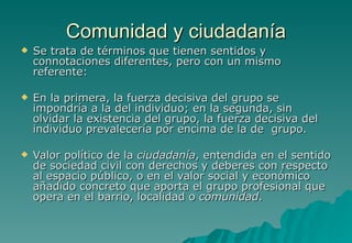 Comunidad y ciudadanía
   Se trata de términos que tienen sentidos y
    connotaciones diferentes, pero con un mismo
    referente:

   En la primera, la fuerza decisiva del grupo se
    impondría a la del individuo; en la segunda, sin
    olvidar la existencia del grupo, la fuerza decisiva del
    individuo prevalecería por encima de la de grupo.

   Valor político de la ciudadanía, entendida en el sentido
    de sociedad civil con derechos y deberes con respecto
    al espacio público, o en el valor social y económico
    añadido concreto que aporta el grupo profesional que
    opera en el barrio, localidad o comunidad.
 