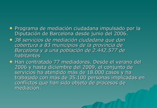    Programa de mediación ciudadana impulsado por la
    Diputación de Barcelona desde junio del 2006.
   38 servicios de mediación ciudadana que dan
    cobertura a 83 municipios de la provincia de
    Barcelona y a una población de 2.442.577 de
    habitantes
   Han contratado 77 mediadores. Desde el verano del
    2006 y hasta diciembre del 2009, el conjunto de
    servicios ha atendido más de 18.000 casos y ha
    trabajado con más de 35.100 personas implicadas en
    conflictos que han sido objeto de procesos de
    mediación.
 