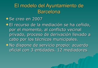 El modelo del Ayuntamiento de
              Barcelona
 Se  creo en 2007
 El recurso de la mediación se ha ceñido,
  por el momento, al conflicto vecinal
  privado, proceso de derivación llevado a
  cabo por los técnicos municipales.
 No dispone de servicio propio: acuerdo
  oficial con 3 entidades. 12 mediadores
 
