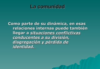 La comunidad


Como parte de su dinámica, en esas
  relaciones internas puede también
  llegar a situaciones conflictivas
  conducentes a su división,
  disgregación y pérdida de
  identidad.
 