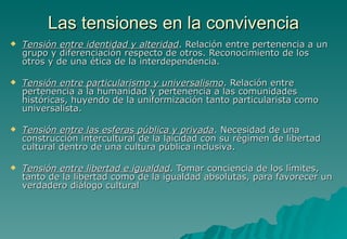 Las tensiones en la convivencia
   Tensión entre identidad y alteridad. Relación entre pertenencia a un
    grupo y diferenciación respecto de otros. Reconocimiento de los
    otros y de una ética de la interdependencia.

   Tensión entre particularismo y universalismo. Relación entre
    pertenencia a la humanidad y pertenencia a las comunidades
    históricas, huyendo de la uniformización tanto particularista como
    universalista.

   Tensión entre las esferas pública y privada. Necesidad de una
    construcción intercultural de la laicidad con su régimen de libertad
    cultural dentro de una cultura pública inclusiva.

   Tensión entre libertad e igualdad. Tomar conciencia de los límites,
    tanto de la libertad como de la igualdad absolutas, para favorecer un
    verdadero diálogo cultural
 