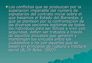  Los conflictos que se produzcan por la
 superación imparable del numero de
 signatarios del contrato inicial sobre el
 que basamos el Estado del Bienestar, y
 que se planteen por la confrontación de
 las diversas opciones legítimas de todos
 los individuos para ser felices y vivir con
 seguridad, deben ser tratados a través
 de aquellos procesos que generen y
 mantengan los vínculos entre los
 ciudadanos y no con aquellos que se
 basen en principios de ruptura y fractura
 social (R. Di Rosa, 2002).
 