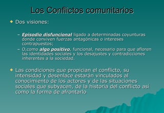 Los Conflictos comunitarios
   Dos visiones:

    – Episodio disfuncional ligado a determinadas coyunturas
      donde conviven fuerzas antagónicas o intereses
      contrapuestos;
    – O,como algo positivo, funcional, necesario para que afloren
      las identidades sociales y los desajustes y contradicciones
      inherentes a la sociedad.

   Las condiciones que propician el conflicto, su
    intensidad y desenlace estarán vinculados al
    conocimiento de los actores y de las situaciones
    sociales que subyacen, de la historia del conflicto así
    como la forma de afrontarlo
 